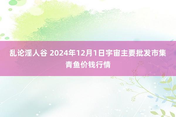 乱论淫人谷 2024年12月1日宇宙主要批发市集青鱼价钱行情