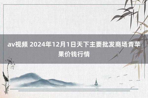 av视频 2024年12月1日天下主要批发商场青苹果价钱行情