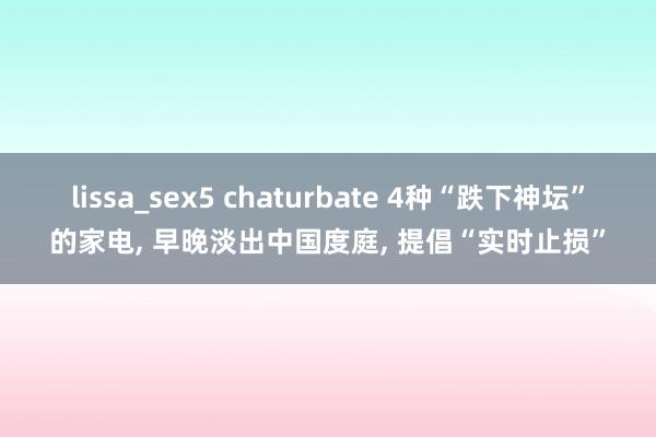 lissa_sex5 chaturbate 4种“跌下神坛”的家电， 早晚淡出中国度庭， 提倡“实时止损”