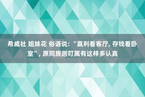 希威社 姐妹花 俗语说: “赢利看客厅， 存钱看卧室”， 原同族居叮属有这样多认真