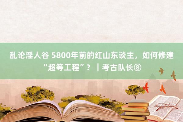 乱论淫人谷 5800年前的红山东谈主，如何修建“超等工程”？｜考古队长⑧