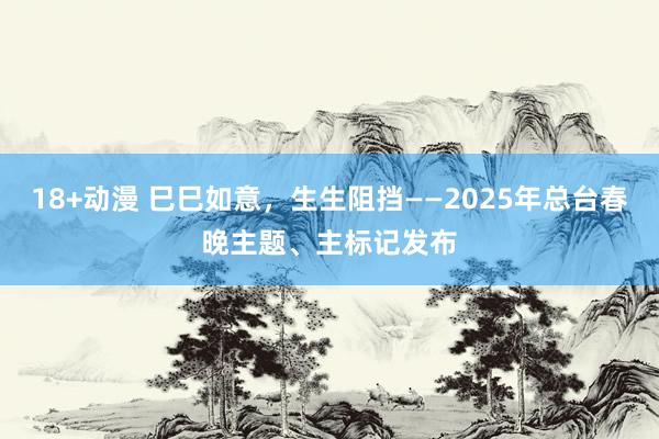 18+动漫 巳巳如意，生生阻挡——2025年总台春晚主题、主标记发布