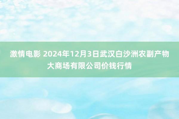 激情电影 2024年12月3日武汉白沙洲农副产物大商场有限公司价钱行情