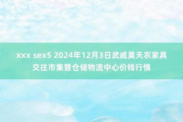 xxx sex5 2024年12月3日武威昊天农家具交往市集暨仓储物流中心价钱行情