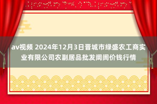 av视频 2024年12月3日晋城市绿盛农工商实业有限公司农副居品批发阛阓价钱行情