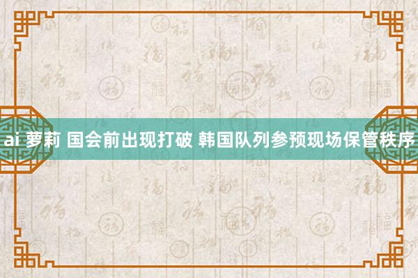 ai 萝莉 国会前出现打破 韩国队列参预现场保管秩序