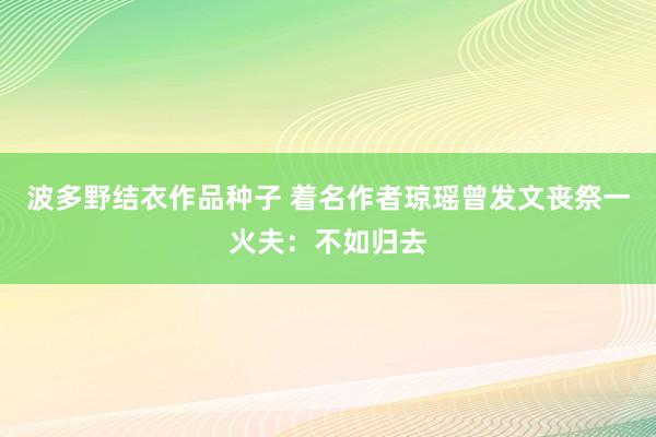 波多野结衣作品种子 着名作者琼瑶曾发文丧祭一火夫：不如归去