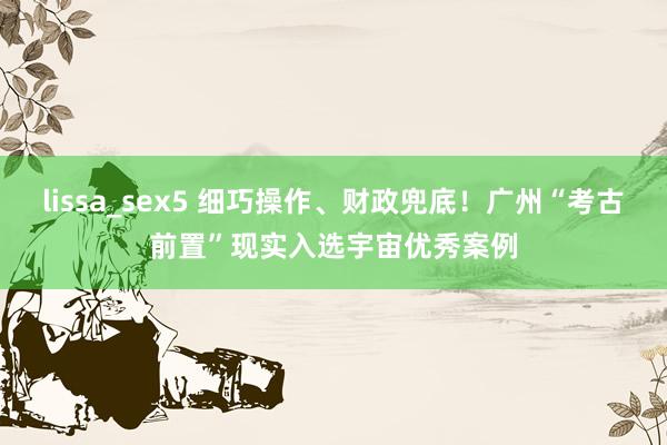 lissa_sex5 细巧操作、财政兜底！广州“考古前置”现实入选宇宙优秀案例