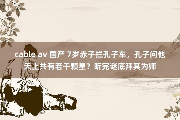 cable av 国产 7岁赤子拦孔子车，孔子问他天上共有若干颗星？听完谜底拜其为师