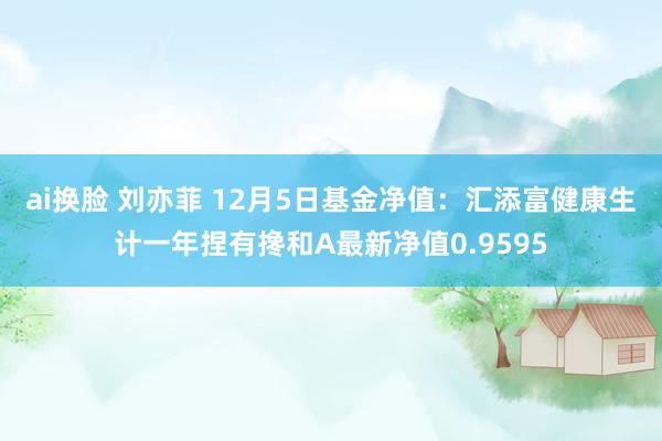 ai换脸 刘亦菲 12月5日基金净值：汇添富健康生计一年捏有搀和A最新净值0.9595