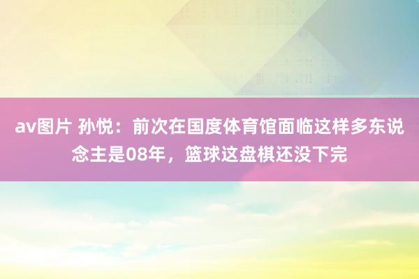 av图片 孙悦：前次在国度体育馆面临这样多东说念主是08年，篮球这盘棋还没下完