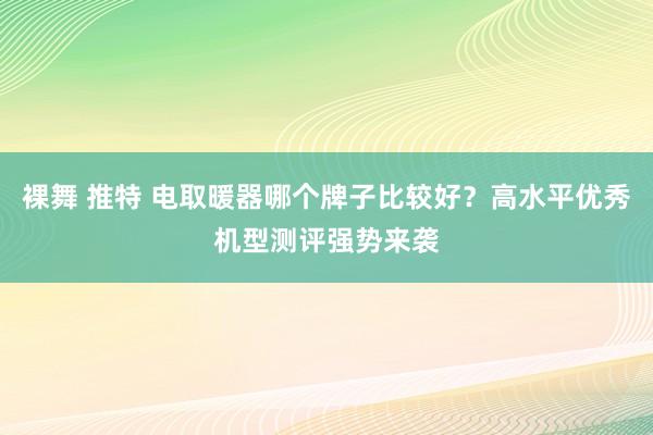 裸舞 推特 电取暖器哪个牌子比较好？高水平优秀机型测评强势来袭