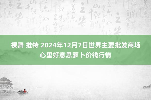 裸舞 推特 2024年12月7日世界主要批发商场心里好意思萝卜价钱行情