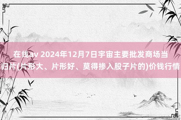 在线av 2024年12月7日宇宙主要批发商场当归片(片形大、片形好、莫得掺入股子片的)价钱行情