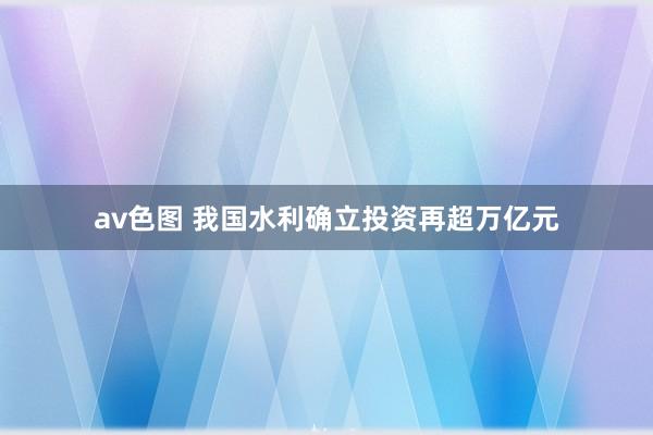 av色图 我国水利确立投资再超万亿元