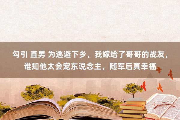 勾引 直男 为逃避下乡，我嫁给了哥哥的战友，谁知他太会宠东说念主，随军后真幸福