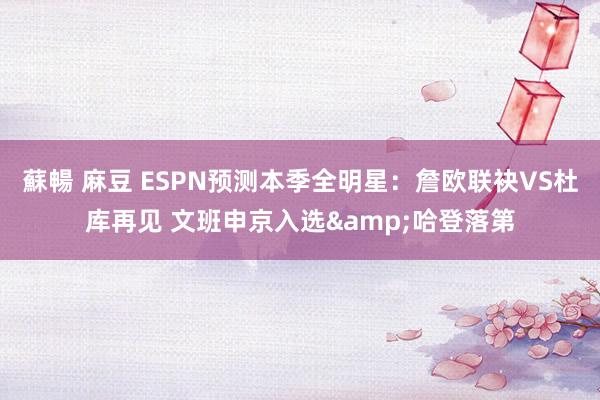 蘇暢 麻豆 ESPN预测本季全明星：詹欧联袂VS杜库再见 文班申京入选&哈登落第