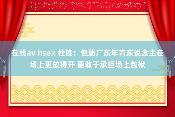 在线av hsex 杜锋：但愿广东年青东说念主在场上更放得开 要敢于承担场上包袱