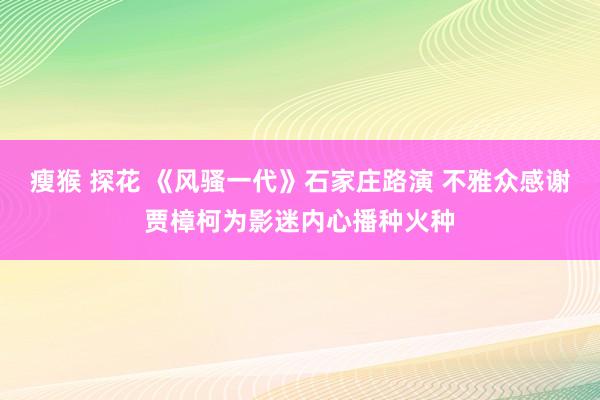 瘦猴 探花 《风骚一代》石家庄路演 不雅众感谢贾樟柯为影迷内心播种火种