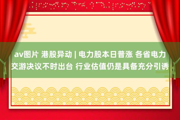 av图片 港股异动 | 电力股本日普涨 各省电力交游决议不时出台 行业估值仍是具备充分引诱