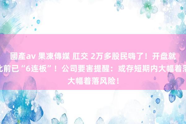 國產av 果凍傳媒 肛交 2万多股民嗨了！开盘就涨停 此前已“6连板”！公司要害提醒：或存短期内大幅着落风险！