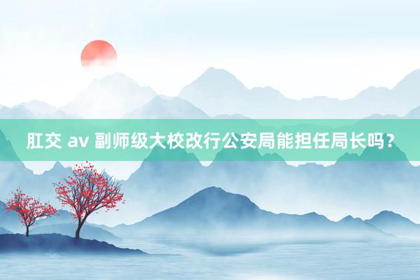 肛交 av 副师级大校改行公安局能担任局长吗？