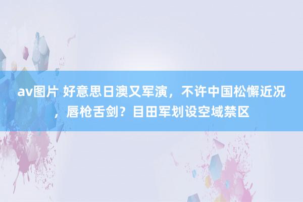 av图片 好意思日澳又军演，不许中国松懈近况，唇枪舌剑？目田军划设空域禁区