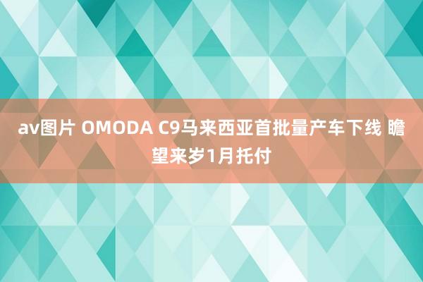 av图片 OMODA C9马来西亚首批量产车下线 瞻望来岁1月托付