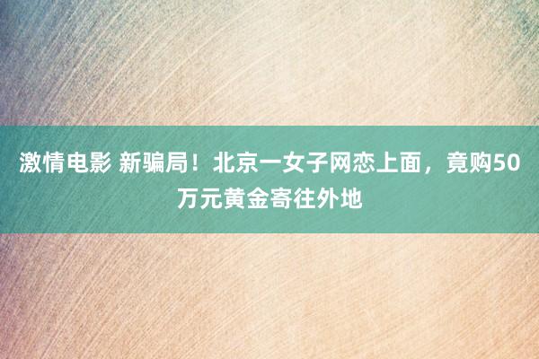 激情电影 新骗局！北京一女子网恋上面，竟购50万元黄金寄往外地