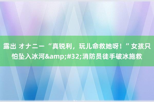 露出 オナニー “真锐利，玩儿命救她呀！”女孩只怕坠入冰河&#32;消防员徒手破冰施救