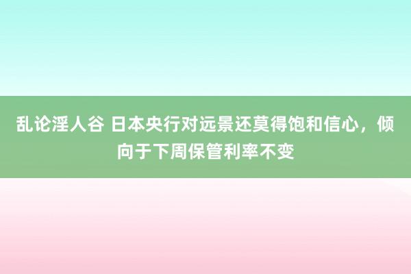 乱论淫人谷 日本央行对远景还莫得饱和信心，倾向于下周保管利率不变