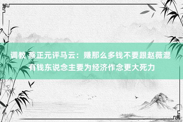 调教 蔡正元评马云：赚那么多钱不要跟赵薇混 有钱东说念主要为经济作念更大死力