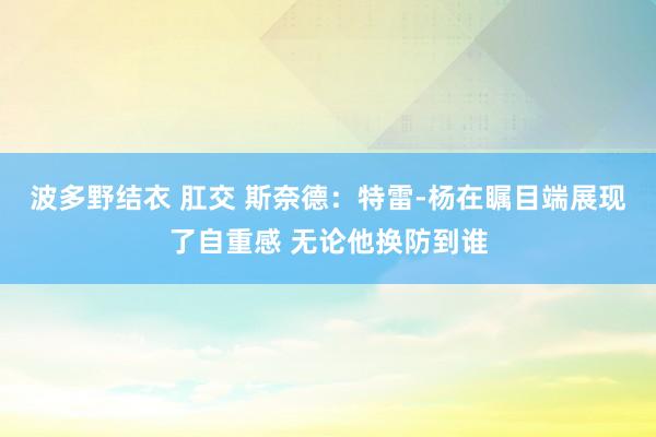 波多野结衣 肛交 斯奈德：特雷-杨在瞩目端展现了自重感 无论他换防到谁