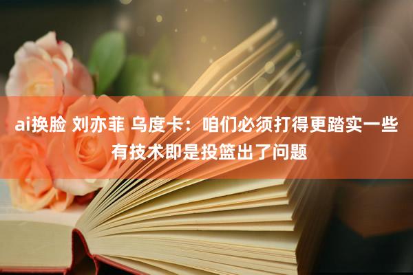 ai换脸 刘亦菲 乌度卡：咱们必须打得更踏实一些 有技术即是投篮出了问题