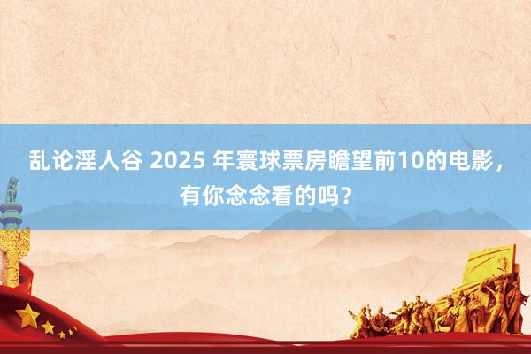 乱论淫人谷 2025 年寰球票房瞻望前10的电影，有你念念看的吗？