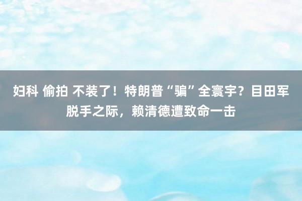 妇科 偷拍 不装了！特朗普“骗”全寰宇？目田军脱手之际，赖清德遭致命一击