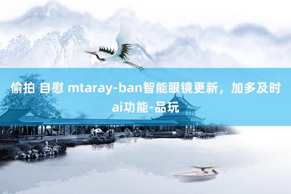 偷拍 自慰 mtaray-ban智能眼镜更新，加多及时ai功能-品玩