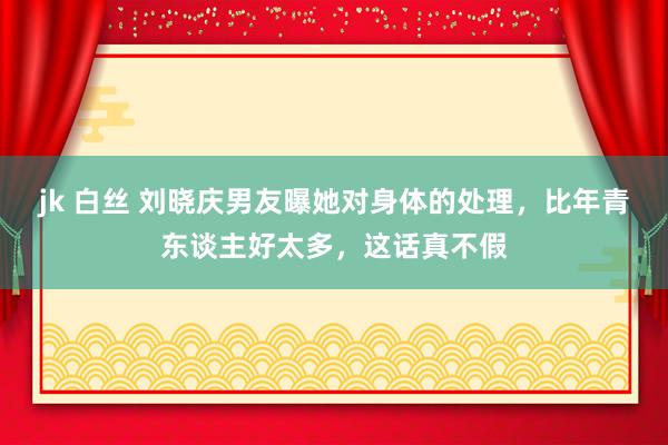 jk 白丝 刘晓庆男友曝她对身体的处理，比年青东谈主好太多，这话真不假