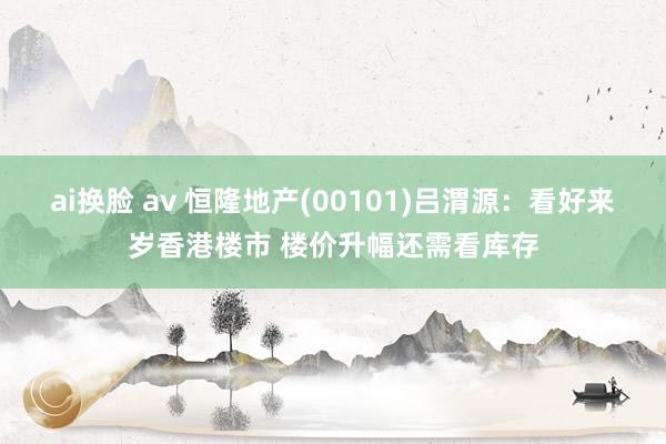 ai换脸 av 恒隆地产(00101)吕渭源：看好来岁香港楼市 楼价升幅还需看库存