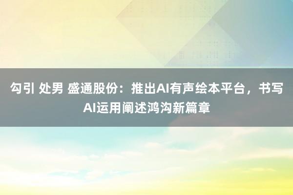 勾引 处男 盛通股份：推出AI有声绘本平台，书写AI运用阐述鸿沟新篇章