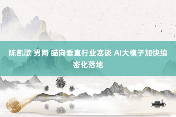 陈凯歌 男同 瞄向垂直行业赛谈 AI大模子加快缜密化落地