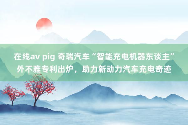 在线av pig 奇瑞汽车“智能充电机器东谈主”外不雅专利出炉，助力新动力汽车充电奇迹