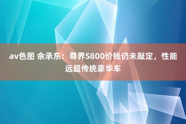 av色图 余承东：尊界S800价钱仍未敲定，性能远超传统豪华车