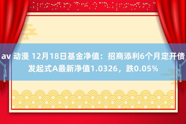 av 动漫 12月18日基金净值：招商添利6个月定开债发起式A最新净值1.0326，跌0.05%