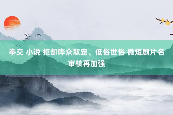 拳交 小说 拒却哗众取宠、低俗世俗 微短剧片名审核再加强