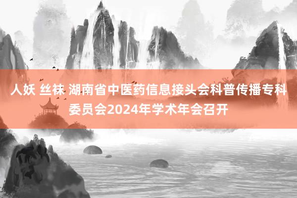 人妖 丝袜 湖南省中医药信息接头会科普传播专科委员会2024年学术年会召开