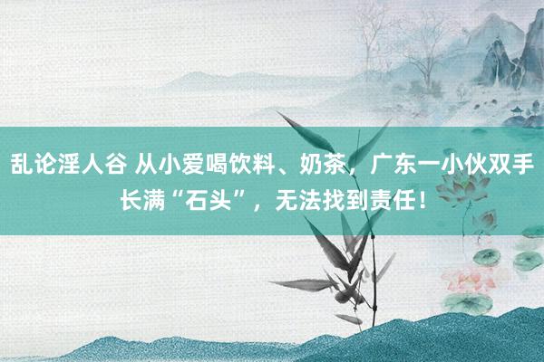 乱论淫人谷 从小爱喝饮料、奶茶，广东一小伙双手长满“石头”，无法找到责任！