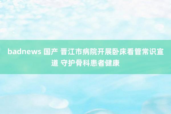 badnews 国产 晋江市病院开展卧床看管常识宣道 守护骨科患者健康