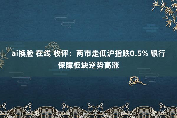 ai换脸 在线 收评：两市走低沪指跌0.5% 银行保障板块逆势高涨