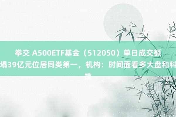 拳交 A500ETF基金（512050）单日成交额糟塌39亿元位居同类第一，机构：时间面看多大盘和科技